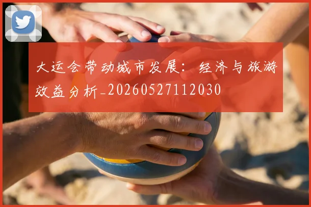 大运会带动城市发展：经济与旅游效益分析_20260527112030