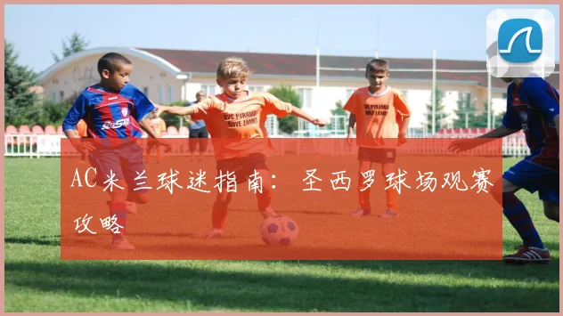 AC米兰球迷指南:圣西罗球场观赛攻略