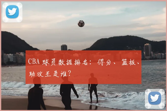 CBA 球员数据排名:得分、篮板、助攻王是谁?
